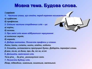 Мовна тема. Будова слова.Мовна тема. Будова слова.
1 варіант
1. Частина слова, що стоїть перед коренем називається:
а) суфіксом;
б) префіксом.
2. Спільна частина споріднених слів – це:
а) корінь;
б) основа.
3. При зміні слів може відбуватися чергування:
а) голосних звуків;
б) коренів.
4. Добери антоніми. Позначте префікси у словах.
Лити, їхати, сипати, шити, клеїти, ходити.
5. Спишіть, вставляючи пропущені букви. Доберіть перевірні слова.
Д.мок, ле.ко, гл.бина, про..ба, пл.че, ні.ті.
6. Допишіть закінчення слів.
Тече річк_ . За річк_ розкинулося село.
7. Позначте будову слів.
Лікар, підводник, зимонька, вишенька, маленький.
 