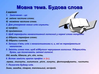 Мовна тема. Будова словаМовна тема. Будова слова
2 варіант
1. Закінчення – це:
а) змінна частина слова;
б) незмінна частина слова.
2. Для утворення нових слів служить:
а) префікс;
б) прийменник.
3. Щоб перевірити ненаголошений голосний у корені слова потрібно:
а) дібрати перевірне слово;
б) дібрати синонім.
4. Запиши п’ять слів з ненаголошеними е, и, які не перевіряються
наголосом.
5. Змініть слова так, щоб відбулося чергування голосних. Підкресліть
букви, що позначають змінені голосні.
Лід, ягода, бджола, річ, кіт, осінь.
6. Встав замість крапок префікс з- (с-).
.права, .тиснути, .хилитися, .ріст, .кинути, .фотографувати, .чистити.
7. Позначте будову слів.
Зима, загадка, лікарня, тепленький, вечірній.
 