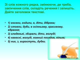 Зі слів кожного рядка, змінюючи, де треба,
закінчення слів, складіть речення і запишіть.
Дайте заголовок текстові.
• 1) восени, ходили, в, діти, діброва;
• 2) стояли, дуби, в осінньому, красивому,
вбрання;
• 3) гладенькі, збирали, діти, жолуді;
• 4) навесні, жолуді, кожний посадив, кілька;
• 5) них, з, виростуть, дубки.
 