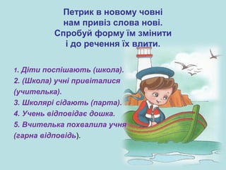 Петрик в новому човні
нам привіз слова нові.
Спробуй форму їм змінити
і до речення їх влити.
1. Діти поспішають (школа).
2. (Школа) учні привіталися
(учителька).
3. Школярі сідають (парта).
4. Учень відповідає дошка.
5. Вчителька похвалила учня
(гарна відповідь).
 