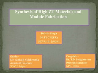 Guide:-
Mr. Sankalp Kulshrestha
Assistant Professor
SGVU, Jaipur
Synthesis of High ZT Materials and
Module Fabrication
Dalvir Singh
M.TECH(EE)
SGVU101254341
Co-guide:-
Dr. T.D. Senguttuvan
Principle Scientist
NPL, Delhi
 