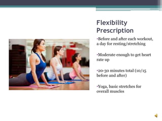 Flexibility
Prescription
•Before and after each workout,
a day for resting/stretching
•Moderate enough to get heart
rate up
•20-30 minutes total (10/15
before and after)
•Yoga, basic stretches for
overall muscles
