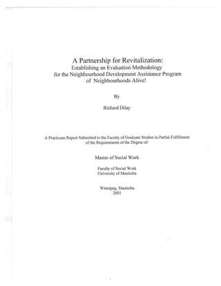A Partnership for Revttahzation:
Establishing an Evaluation Methodology
for the Neighbourhood Development Assistance Program
of Neighbourhoods Alive!
By
Richard Dilay
A Practicum Report Submitted to the Faculty of Graduate Studies in Partial Fulfillment
of the Requirements of the Degree of:
Master of Social Work
Faculty of Social
'Work
University of Manitoba
Winnipeg, Manitoba
2003
 