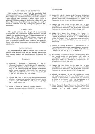 V. FAULT TOLERANCE AND REDUNDANCY
The proposed system uses TMR for introducing fault
tolerance and redundancy in design. In TMR design technique,
three independent and identical systems perform the same task,
Using majority voter technique, a single correct output is
achieved. TMR helps reduce the single event effects, SEUs and
SELs. Moreover, Data Scrubbing technique is used to
minimize hardware faults by reconfiguring proposed PPU
periodically.
VI. CONCLUSION
This paper presents the design of a dynamically
reconfigurable and fault tolerant payload processing unit for
PNSS-1. The proposed design uses COTS components such as
Virtex 5QV FPGA, Leon 3FT fault tolerant processor and
MicroBlaze based reconfiguration control unit. TMR is also
used for providing increased fault tolerance. The proposed
design meets all the requirements and constraints of PNSS-1
satisfactorily.
ACKNOWLEDGMENT
We are thankful to SUPARCO for their help. We are also
grateful to Dr. Hamad Alizai and Ms. Ramsha Narmeen for
their constant support and encouragement throughout this
project.
REFERENCES
[1] Hagemeyer, J.; Hilgenstein, A.; Jungewelter, D.; Cozzi, D.;
Felicetti, C.; Rueckert, U.; Korf, S.; Koester, M.; Margaglia, F.;
Porrmann, M.; Dittmann, F.; Ditze, M.; Harris, J.; Sterpone, L.;
Ilstad, J., "A scalable platform for run-time reconfigurable
satellite payload processing," Adaptive Hardware and Systems
(AHS), 2012 NASA/ESA Conference on , vol., no., pp.9,16, 25-
28 June 2012 doi: 10.1109/AHS.2012.6268642
[2] Ferguson, R.C.; Tate, R., "Use of field programmable gate array
technology in future space avionics," Digital Avionics Systems
Conference, 2005. DASC 2005. The 24th , vol.2, no., pp.11 pp.
Vol. 2,, 30 Oct.-3 Nov. 2005
[3] Steiner, N.; Athanas, P., "Hardware autonomy and space
systems," Aerospace conference, 2009 IEEE , vol., no., pp.1,13,
7-14 March 2009
[4] Koester, M.; Luk, W.; Hagemeyer, J.; Porrmann, M.; Ruckert,
U., "Design Optimizations for Tiled Partially Reconfigurable
Systems," Very Large Scale Integration (VLSI) Systems, IEEE
Transactions on , vol.19, no.6, pp.1048,1061, June 2011
[5] Guodong Xu; Song Wang; Jie Lin; Yuan Liu, "A novel
reconfigurable on-board computer based on soft core CPU,"
Mechatronics and Automation, 2009. ICMA 2009. International
Conference on , vol., no., pp.2467,2471, 9-12 Aug. 2009
[6] Bekker, D.L.; Werne, T.A.; Wilson, T.O.; Pingree, P.J.;
Dontchev, K.; Heywood, M.; Ramos, R.; Freyberg, B.; Saca, F.;
Gilchrist, B.; Gallimore, A.; Cutler, J., "A CubeSat design to
validate the Virtex-5 FPGA for spaceborne image processing,"
Aerospace Conference, 2010 IEEE , vol., no., pp.1,9, 6-13
March 2010
[7] Hofmann, A.; Wansch, R.; Glein, R.; Kollmannthaler, B., "An
FPGA based on-board processor platform for space application,"
Adaptive Hardware and Systems (AHS), 2012 NASA/ESA
Conference on , vol., no., pp.17,22, 25-28 June 2012
[8] Xu Guo-dong; Zhao Dan; Sui Shi-jie; Lan Sheng-chang, "Run-
time control design of micro-satellite OBC based on
reconfigurable architecture," Industrial Electronics and
Applications, 2009. ICIEA 2009. 4th IEEE Conference on , vol.,
no., pp.2591,2595, 25-27 May 2009
[9] Guodong Xu; Song Wang; Jie Lin; Yuan Liu, "A novel
reconfigurable on-board computer based on soft core CPU,"
Mechatronics and Automation, 2009. ICMA 2009. International
Conference on , vol., no., pp.2467,2471, 9-12 Aug. 2009
[10] Shiqiang Tian; Zuobiao Yin; Jian Yan; Xuming Liu, "Design
and implementation of a low-cost fault-tolerant on-board
computer for micro-satellite," Communications and Networking
in China (CHINACOM), 2012 7th International ICST
Conference on , vol., no., pp.129,134, 8-10 Aug. 2012
[11] Daixun Zheng, Dr. Tanya Vladimirova, Hans Tiggeler, Prof.
Martin Sweeting, “Reconfigurable single-ship on board
computer for a small satellite,” IAF-01-U3.09.
`
 