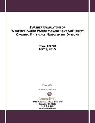FURTHER EVALUATION OF
WESTERN PLACER WASTE MANAGEMENT AUTHORITY
ORGANIC MATERIALS MANAGEMENT OPTIONS
FINAL REPORT
MAY 1, 2015
Prepared by:
William J. Dickinson
2436 Professional Drive, Suite 300
Roseville, CA 95661
(916) 641-2734
www.capitolpfg.com
 