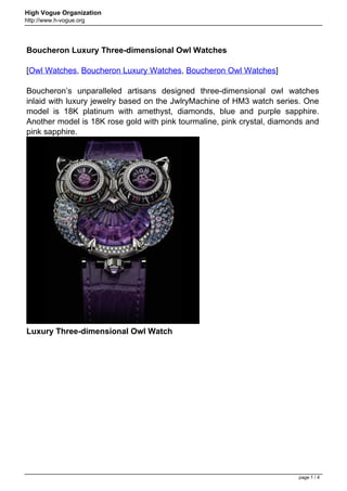High Vogue Organization
http://www.h-vogue.org




Boucheron Luxury Three-dimensional Owl Watches

[Owl Watches, Boucheron Luxury Watches, Boucheron Owl Watches]

Boucheron’s unparalleled artisans designed three-dimensional owl watches
inlaid with luxury jewelry based on the JwlryMachine of HM3 watch series. One
model is 18K platinum with amethyst, diamonds, blue and purple sapphire.
Another model is 18K rose gold with pink tourmaline, pink crystal, diamonds and
pink sapphire.




Luxury Three-dimensional Owl Watch




                                                                         page 1 / 4
 