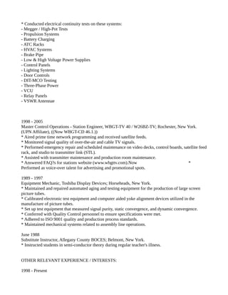 * Conducted electrical continuity tests on these systems:
- Megger / High-Pot Tests
- Propulsion Systems
- Battery Charging
- ATC Racks
- HVAC Systems
- Brake Pipe
- Low & High Voltage Power Supplies
- Control Panels
- Lighting Systems
- Door Controls
- DIT-MCO Testing
- Three-Phase Power
- VCU
- Relay Panels
- VSWR Antennae
1998 - 2005
Master Control Operations - Station Engineer, WBGT-TV 40 / W26BZ-TV; Rochester, New York.
(UPN Affiliate), ((Now WBGT-CD 46.1.))
* Aired prime time network programming and received satellite feeds.
* Monitored signal quality of over-the-air and cable TV signals.
* Performed emergency repair and scheduled maintenance on video decks, control boards, satellite feed
rack, and studio to transmitter link (STL).
* Assisted with transmitter maintenance and production room maintenance.
* Answered FAQ?s for stations website (www.wbgttv.com).Now *
Performed as voice-over talent for advertising and promotional spots.
1989 - 1997
Equipment Mechanic, Toshiba Display Devices; Horseheads, New York.
* Maintained and repaired automated aging and testing equipment for the production of large screen
picture tubes.
* Calibrated electronic test equipment and computer aided yoke alignment devices utilized in the
manufacture of picture tubes.
* Set up test equipment that measured signal purity, static convergence, and dynamic convergence.
* Conferred with Quality Control personnel to ensure specifications were met.
* Adhered to ISO 9001 quality and production process standards.
* Maintained mechanical systems related to assembly line operations.
June 1988
Substitute Instructor, Allegany County BOCES; Belmont, New York.
* Instructed students in semi-conductor theory during regular teacher's illness.
OTHER RELEVANT EXPERIENCE / INTERESTS:
1998 - Present
 