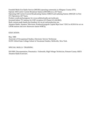 Founded Multi-Use Radio Service (MURS) operating community in Allegany County (NY).
Operate AM Carrier Current Broadcast Station (AM 600) on a 24/7 basis.
Operating AM Carrier-Current Broadcasting Station AM610 and radiating Station AM1620 vis Part
#15 Operations 24/7 basis.
Produce syndicated programs for www.solidrockradio.net (webcast).
Invented indoor TV antenna for UHF reception (US Patent # 6,342,862).
Built custom-made hands-free headsets for on-air and production use.
Amateur Radio; Amateur Television; Produced program Capital Rips from 7/2015 to 8/2016 for air on
LPFM stations and over shortwave station WBCQ.
EDUCATION:
May 1989
Associate of Occupational Studies, Electronic Service Technician
SUNY Alfred State College School of Vocational Studies; Wellsville, New York.
SPECIAL SKILLS / TRAINING:
ISO 9001 Documentation; Pneumatics / Solenoids; High Voltage Technician; Putnam County ARES
Amateur Radio Exercises.
 