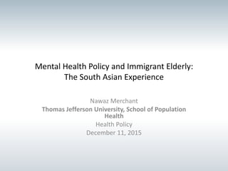 Mental Health Policy and Immigrant Elderly:
The South Asian Experience
Nawaz Merchant
Thomas Jefferson University, School of Population
Health
Health Policy
December 11, 2015
 