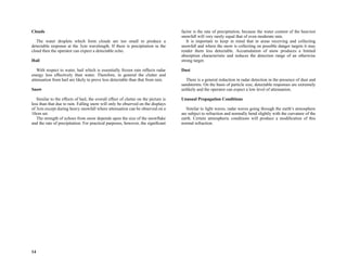 14
Clouds
The water droplets which form clouds are too small to produce a
detectable response at the 3cm wavelength. If there is precipitation in the
cloud then the operator can expect a detectable echo.
Hail
With respect to water, hail which is essentially frozen rain reflects radar
energy less effectively than water. Therefore, in general the clutter and
attenuation from hail are likely to prove less detectable than that from rain.
Snow
Similar to the effects of hail, the overall effect of clutter on the picture is
less than that due to rain. Falling snow will only be observed on the displays
of 3cm except during heavy snowfall where attenuation can be observed on a
10cm set.
The strength of echoes from snow depends upon the size of the snowflake
and the rate of precipitation. For practical purposes, however, the significant
factor is the rate of precipitation, because the water content of the heaviest
snowfall will very rarely equal that of even moderate rain.
It is important to keep in mind that in areas receiving and collecting
snowfall and where the snow is collecting on possible danger targets it may
render them less detectable. Accumulation of snow produces a limited
absorption characteristic and reduces the detection range of an otherwise
strong target.
Dust
There is a general reduction in radar detection in the presence of dust and
sandstorms. On the basis of particle size, detectable responses are extremely
unlikely and the operator can expect a low level of attenuation.
Unusual Propagation Conditions
Similar to light waves, radar waves going through the earth’s atmosphere
are subject to refraction and normally bend slightly with the curvature of the
earth. Certain atmospheric conditions will produce a modification of this
normal refraction.
 