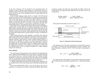 16
of the echo, obviously, will be masked by the transmitted pulse. For
example, a radar set having a pulse length of 1 microsecond will have a
minimum range of 164 yards. This means that the echo of a target within this
range will not be seen on the radarscope because of being masked by the
transmitted pulse.
Since the radio-frequency energy travels at a speed of 161,829 nautical
miles per second or 161,829 nautical miles in one million microseconds, the
distance the energy travels in 1 microsecond is approximately 0.162 nautical
mile or 328 yards. Because the energy must make a round trip, the target
cannot be closer than 164 yards if its echo is to be seen on the radarscope
while using a pulse length of 1 microsecond. Consequently, relatively short
pulse lengths, about 0.1 microsecond, must be used for close-in ranging.
Many radar sets are designed for operation with both short and long pulse
lengths. Many of these radar sets are shifted automatically to the shorter
pulse length on selecting the shorter range scales. On the other radar sets, the
operator must select the radar pulse length in accordance with the operating
conditions. Radar sets have greater range capabilities while functioning with
the longer pulse length because a greater amount of energy is transmitted in
each pulse.
While maximum detection range capability is sacrificed when using the
shorter pulse length, better range accuracy and range resolution are obtained.
With the shorter pulse, better definition of the target on the radar-scope is
obtained; therefore, range accuracy is better. RANGE RESOLUTION is a
measure of the capability of a radar set to detect the separation between
those targets on the same bearing but having small differences in range. If
the leading edge of a pulse strikes a target at a slightly greater range while
the trailing part of the pulse is still striking a closer target, it is obvious that
the reflected echoes of the two targets will appear as a single elongated
image on the radarscope.
Power Relation
The useful power of the transmitter is that contained in the radiated pulses
and is called the PEAK POWER of the system. Power is normally measured
as an average value over a relatively long period of time. Because the radar
transmitter is resting for a time that is long with respect to the operating
time, the average power delivered during one cycle of operation is relatively
low compared with the peak power available during the pulse time.
A definite relationship exists between the average power dissipated over
an extended period of time and the peak power developed during the pulse
time.
The PULSE REPETITION TIME, or the overall time of one cycle of
operation, is the reciprocal of the pulse repetition rate (PRR). Other factors
remaining constant, the longer the pulse length, the higher will be the
average power; the longer the pulse repetition time, the lower will be the
average power.
These general relationships are shown in figure 1.12.
The operating cycle of the radar transmitter can be described in terms of
the fraction of the total time that radio-frequency energy is radiated. This
time relationship is called the DUTY CYCLE and may be represented as
follows:
For a radar having a pulse length of 2 microseconds and a pulse repetition
rate of 500 cycles per second (pulse repetition time = 2,000 microseconds),
the
Figure 1.12 - Relationship of peak and average power.
average power
peak power
-----------------------------------------
pulse length
pulse repetition time
------------------------------------------------------------
-
=
duty cycle
pulse length
pulse repetition time
------------------------------------------------------------
-
=
duty cycle
2µsec
2 000 µsec
,
-------------------------- 0.001
= =
 