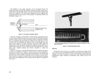 20
The feedhorn at the upper extremity of the waveguide directs the
transmitted energy towards the reflector, which focuses this energy into a
narrow beam. Any returning echoes are focused by the reflector and directed
toward the feedhorn. The echoes pass through both the feedhorn and
waveguide enroute to the receiver. The principles of a parabolic reflector are
illustrated in figure 1.15.
Since the r-f energy is transmitted in a narrow beam, particularly narrow
in its horizontal dimension, provision must be made for directing this beam
towards a target so that its range and bearing may be measured. Normally,
this is accomplished through continuous rotation of the radar beam at a rate
of about 10 to 20 revolutions per minute so that it will impinge upon any
targets which might be in its path. Therefore, in this basic radar system the
upper portion of the waveguide, including the feedhorn, and the reflector are
constructed so that they can be rotated in the horizontal plane by a drive
motor. This rotatable antenna and reflector assembly is called the
SCANNER.
Figure 1.16 illustrates a SLOTTED WAVEGUIDE ANTENNA and notice
that there is no reflector or feedhorn. The last few feet of the waveguide is
constructed so that it can be rotated in the horizontal plane. The forward and
narrower face of the rotatable waveguide section contains a series of slots
from which the r-f energy is emitted to form a narrow radar beam. Returning
echoes also pass through these slots and then pass through the waveguide to
the receiver.
Receiver
The function of the receiver is to amplify or increase the strength of the
very weak r-f echoes and reproduce them as video signals to be passed to the
indicator. The receiver contains a crystal mixer and intermediate frequency
amplification stages required for producing video signals used by the
indicator.
Figure 1.15 - Principles of a parabolic reflector.
Figure 1.16 - Slotted waveguide antenna.
 