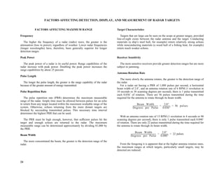 24
FACTORS AFFECTING DETECTION, DISPLAY, AND MEASUREMENT OF RADAR TARGETS
FACTORS AFFECTING MAXIMUM RANGE
Frequency
The higher the frequency of a radar (radio) wave, the greater is the
attenuation (loss in power), regardless of weather. Lower radar frequencies
(longer wavelengths) have, therefore, been generally superior for longer
detection ranges.
Peak Power
The peak power of a radar is its useful power. Range capabilities of the
radar increase with peak power. Doubling the peak power increases the
range capabilities by about 25 percent.
Pulse Length
The longer the pulse length, the greater is the range capability of the radar
because of the greater amount of energy transmitted.
Pulse Repetition Rate
The pulse repetition rate (PRR) determines the maximum measurable
range of the radar. Ample time must be allowed between pulses for an echo
to return from any target located within the maximum workable range of the
system. Otherwise, echoes returning from the more distant targets are
blocked by succeeding transmitted pulses. This necessary time interval
determines the highest PRR that can be used.
The PRR must be high enough, however, that sufficient pulses hit the
target and enough echoes are returned to the radar. The maximum
measurable range can be determined approximately by dividing 81,000 by
the PRR.
Beam Width
The more concentrated the beam, the greater is the detection range of the
radar.
Target Characteristics
Targets that are large can be seen on the scope at greater ranges, provided
line-of-sight exists between the radar antenna and the target. Conducting
materials (a ship’s steel hull, for example) return relatively strong echoes
while nonconducting materials (a wood hull of a fishing boat, for example)
return much weaker echoes.
Receiver Sensitivity
The more sensitive receivers provide greater detection ranges but are more
subject to jamming.
Antenna Rotation Rate
The more slowly the antenna rotates, the greater is the detection range of
the radar.
For a radar set having a PRR of 1,000 pulses per second, a horizontal
beam width of 2.0˚, and an antenna rotation rate of 6 RPM (1 revolution in
10 seconds or 36 scanning degrees per second), there is 1 pulse transmitted
each 0.036˚ of rotation. There are 56 pulses transmitted during the time
required for the antenna to rotate through its beam width.
With an antenna rotation rate of 15 RPM (1 revolution in 4 seconds or 90
scanning degrees per second), there is only 1 pulse transmitted each 0.090˚
of rotation. There are only 22 pulses transmitted during the time required for
the antenna to rotate through its beam width.
From the foregoing it is apparent that at the higher antenna rotation rates,
the maximum ranges at which targets, particularly small targets, may be
detected are reduced.
Beam Width
Degrees per Pulse
-----------------------------------------------------
2.0°
0.036°
---------------
- 56 pulses
= =
Beam Width
Degrees per Pulse
-----------------------------------------------------
2.0°
0.090°
---------------
- 22
= = pulses
 