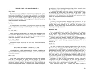 25
FACTORS AFFECTING MINIMUM RANGE
Pulse Length
The minimum range capability of a radar is determined primarily by the
pulse length. It is equal to half the pulse length of the radar (164 yards per
microsecond of pulse length). Electronic considerations such as the recovery
time of the receiver and the duplexer (TR and anti-TR tubes assembly)
extend the minimum range at which a target can be detected beyond the
range determined by the pulse length.
Sea Return
Sea return or echoes received from waves may clutter the indicator within
and beyond the minimum range established by the pulse length and recovery
time.
Side-Lobe Echoes
Targets detected by the side-lobes of the antenna beam pattern are called
side-lobe echoes. When operating near land or large targets, side-lobe echoes
may clutter the indicator and prevent detection of close targets, without
regard to the direction in which the antenna is trained.
Vertical Beam Width
Small surface targets may escape the lower edge of the vertical beam
when close.
FACTORS AFFECTING RANGE ACCURACY
The range accuracy of radar depends upon the exactness with which the
time interval between the instants of transmitting a pulse and receiving the
echo can be measured.
Fixed Error
A fixed range error is caused by the starting of the sweep on the indicator
before the r-f energy leaves the antenna. The zero reference for all range
measurements must be the leading edge of the transmitted pulse as it appears on
the indicator. Inasmuch as part of the transmitted pulse leaks directly into the
receiver without going to the antenna, a fixed error results from the time required
for r-f energy to go up to the antenna and return to the receiver. This error causes
the indicated ranges to be greater than their true values.
A device called a trigger delay circuit is used to eliminate the fixed error.
By this means the trigger pulse to the indicator can be delayed a small
amount. Such a delay results in the sweep starting at the instant an echo
would return to the indicator from a flat plate right at the antenna not at the
instant that the pulse is generated in the transmitter.
Line Voltage
Accuracy of range measurement depends on the constancy of the line
voltage supplied to the radar equipment. If supply voltage varies from its
nominal value, ranges indicated on the radar may be unreliable. This
fluctuation usually happens only momentarily, however, and after a short
wait ranges normally are accurate.
Frequency Drift
Errors in ranging also can be caused by slight variations in the frequency
of the oscillator used to divide the sweep (time base) into equal range
intervals. If such a frequency error exists, the ranges read from the radar
generally are in error by some small percentage of the range.
To reduce range errors caused by frequency drift, precision oscillators in
radars usually are placed in a constant temperature oven. The oven is always
heated, so there is no drift of range accuracy while the rest of the set is
warming up.
Calibration
The range to a target can be measured most accurately on the PPI when
the leading edge of its pip just touches a fixed range ring. The accuracy of
this measurement is dependent upon the maximum range of the scale in use.
Representative maximum error in the calibration of the fixed range rings is
75 yards or 11
/2 percent of the maximum range of the range scale in use,
whichever is greater. With the indicator set on the 6-mile range scale, the
error in the range of a pip just touching a range ring may be about 180 yards
or about 0.1 nautical mile because of calibration error alone when the range
calibration is within acceptable limits.
On some PPI’s, range can only be estimated by reference to the fixed
range rings. When the pip lies between the range rings, the estimate is
usually in error by 2 to 3 percent of the maximum range of the range scale
setting plus any error in the calibration of the range rings.
Radar indicators usually have a variable range marker (VRM) or
 