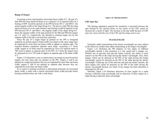 31
Range of Targets
Assuming a more representative horizontal beam width of 2˚, the pip of a
ship 400 feet long observed beam on at a distance of 10 nautical miles on a
bearing of 090˚ would be painted on the PPI between 091.2˚ and 088.8˚, the
actual angular width of the target being 0.4˚. The pip of a ship 900 feet long
observed beam on at the same distance and bearing would be painted on the
PPI between 091.4˚ and 088.6˚, the angular width of the target being 0.8˚.
Since the angular widths of the pips painted for the 400 and 900-foot targets
are 1.4˚ and 1.8˚, respectively, any attempt to estimate target size by the
angular width of the pip is not practical, generally.
Since the pip of a single target as painted on the PPI is elongated
angularly an amount equal to beam width, two targets at the same range must
be separated by more than one beam width to appear as separate pips. The
required distance separation depends upon range. Assuming a 2˚ beam
width, targets at 10 miles must be separated by over 0.35 nautical miles or
700 yards to appear as separate pips on the PPI. At 5 miles the targets must
be separated by over 350 yards to appear as separate pips if the beam width
is 2˚.
Figure 1.22 illustrates a case in which echoes are being received from four
targets, but only three pips are painted on the PPI. Targets A and B are
painted as a single pip because they are not separated by more than one beam
width; targets C and D are painted as separate pips because they are
separated by more than one beam width.
In as much as bearing resolution is determined primarily by horizontal
beam width, a radar with a narrow horizontal beam width provides better
bearing resolution than one with a wide beam.
CRT Spot Size
The bearing separation required for resolution is increased because the
spot formed by the electron beam on the screen of the CRT cannot be
focused into a point of light. The increase in the pip width because of CRT
spot size varies with the size of the CRT and the range scale in use.
WAVELENGTH
Generally, radars transmitting at the shorter wavelengths are more subject
to the effects of weather than radars transmitting at the longer wavelengths.
Figure 1.23 illustrates the PPI displays of two radars of different
wavelengths aboard a ship steaming in a rain squall and a choppy sea.
Without use of anti-rain and anti-sea clutter controls, the clutter is more
massive on the PPI of the radar having the shorter wavelength. Also, three
targets, which can be detected on the PPI of the radar having the longer
wavelength, cannot be detected on the PPI of the radar having the shorter
wavelength. Following use of the anti-rain and anti-sea clutter controls, the
three targets still cannot be detected on the PPI of the radar having the
shorter wavelength because too much of the energy has been absorbed or
attenuated by the rain.
Similarly, figure 1.24 illustrates detection of close targets by a radar
having a relatively long wavelength and no detection of these targets by a
radar having a relatively short wavelength.
Figure 1.22 - Bearing resolution.
 