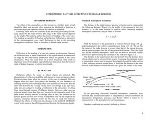 9
ATMOSPHERIC FACTORS AFFECTING THE RADAR HORIZON
THE RADAR HORIZON
The affect of the atmosphere on the horizon is a further factor which
should be taken into account when assessing the likelihood of detecting a
particular target and especially where the coastline is expected.
Generally, radar waves are restricted in the recording of the range of low-
lying objects by the radar horizon. The range of the radar horizon depends
on the height of the antenna and on the amount of bending of the radar wave.
The bending is caused by diffraction and refraction. Diffraction is a property
of the electromagnetic wave itself. Refraction is due to the prevailing
atmospheric conditions. There is, therefore, a definite radar horizon.
DIFFRACTION
Diffraction is the bending of a wave as it passes an obstruction. Because
of diffraction there is some illumination of the region behind an obstruction
or target by the radar beam. Diffraction effects are greater at the lower
frequencies. Thus, the radar beam of a lower frequency radar tends to
illuminate more of the shadow region behind an obstruction than the beam of
radar of higher frequency or shorter wavelength.
REFRACTION
Refraction affects the range at which objects are detected. The
phenomenon of refraction should be well-known to every navigation officer.
Refraction takes place when the velocity of the wave is changed. This can
happen when the wave front passes the boundary of two substances of
differing densities. One substance offers more resistance to the wave than the
other and therefore the velocity of the wave will change. Like light rays,
radar rays are subject to bending or refraction in the atmosphere resulting
from travel through regions of different density. However, radar rays are
refracted slightly more than light rays because of the frequencies used. If the
radar waves actually traveled in straight lines or rays, the distance to the
horizon grazed by these rays would be dependent only on the height of the
antenna, assuming adequate power for the rays to reach this horizon.
Without the effects of refraction, the distance to the RADAR HORIZON
would be the same as that of the geometrical horizon for the antenna height.
Standard Atmospheric Conditions
The distance to the radar horizon, ignoring refraction can be expressed in
the following formula. Where h is the height of the antenna in feet, the
distance, d, to the radar horizon in nautical miles, assuming standard
atmospheric conditions, may be found as follows:
With the distances to the geometrical or ordinary horizon being 1.06
and the distance to the visible or optical horizon being 1.15 . We see that
the range of the radar horizon is greater than that of the optical horizon,
which again is greater than that of the geometrical horizon. Thus, like light
rays in the standard atmosphere, radar rays are bent or refracted slightly
downwards approximating the curvature of the earth (see figure 1.7).
The distance to the radar horizon does not in itself limit the distance from
which echoes may be received from targets. Assuming that adequate power
is transmitted, echoes may be received from targets beyond the radar horizon
if their reflecting surfaces extend above it. Note that the distance to the radar
horizon is the distance at which the radar rays graze the surface of the earth.
In the preceding discussion standard atmospheric conditions were
assumed. The standard atmosphere is a hypothetical vertical distribution of
atmospheric temperature, pressure, and density which is taken to be
representative of the atmosphere for various purposes.
Standard conditions are precisely defined as follows:
Figure 1.7 - Refraction.
d 1.22 h
=
h
h
 