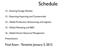 Schedule
12 - Entering Foreign Markets

13 - Exporting, Importing, and Countertrade

14 - Global Production, Outsourcing, and Logistics

15 - Global Marketing and R&D

16 - Global Human Resource Management

Presentations

Final Exam - Tentative January 5, 2012
 