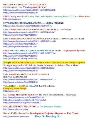 ORGANIC GARDENING TECHNOLOGIES
INCREASING Plant Yields by 400 PERCENT
http://www.calameo.com/books/0010511867e619fa5b018
http://www.scribd.com/doc/75160339
FREE Catalog about Eco Farming Books and Organic Gardening Books, DVD’s and Much More
http://acresusa.com
CITY FARMING, BACKYARD FARMING, and URBAN FARMING
http://en.calameo.com/books/001467601ef8c64105f4c
Links to FREE RAIN WATER HARVESTING MANUALS and Much More
http://www.calameo.com/books/00105118622f34ba7dbe7
http://www.scribd.com/doc/75160853
Links to FREE RAIN GARDEN MANUALS, BROCHURES and INFORMATION SHEETS
http://www.calameo.com/books/00105118638b46251e05d
http://www.scribd.com/doc/75162927
http://rain2garden.insanejournal.com
FREE ROOF GARDENS - GREEN ROOFS MANUALS Links and Aquaponics Systems
http://www.calameo.com/books/0010511860c2e578571b1
http://www.scribd.com/doc/75160952
http://roof2garden.insanejournal.com
Straight VEGETABLE OIL Cars, Trucks, Electric Generators, Water Pumps-Irrigation
Straight Vegetable Oil Links to Books, Manuals, Articles and Much More
http://www.calameo.com/books/00139810833f44e83a7d4
http://www.scribd.com/doc/93406879
Links to FREE GARDEN THERAPY MANUALS
HELPING the DISABLED
http://www.calameo.com/books/000877896a16a5245c71a
http://www.scribd.com/doc/64621010
VOLUNTEER to WORK on ORGANIC FARMS in Europe
Cheap way to see Europe
http://wwoof.org
book: Europe Through the Back Door: The Travel Skills Handbook; by Rick Steves
http://www.librarything.com/work/10549354
http://books.google.com/books?id=lTCpFszJc5sC
http://www.worldcat.org/oclc/707253662
SOLAR ENERGY TRAINING and Development Projects
http://www.solarenergy.org
Dean's Coffee Beans Eco Development Projects - Organic and Fair Trade
http://www.deansbeans.com        Keep On Keeping On
 