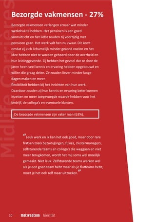 Bezorgde vakmensen verlangen ernaar wat minder
werkdruk te hebben. Het pensioen is een goed
vooruitzicht en het liefst zouden zij voor�jdig met
pensioen gaan. Het werk valt hen nu zwaar. Dit komt
omdat zij zich lichamelijk minder gezond voelen en het
idee hebben niet te worden gehoord door de overheid en
hun leidinggevende. Zij hebben het gevoel dat ze door de
jaren heen veel kennis en ervaring hebben opgebouwd en
willen die graag delen. Ze zouden liever minder lange
dagen maken en meer
ﬂexibiliteit hebben bij het inrichten van hun werk.
Daardoor zouden zij hun kennis en ervaring beter kunnen
inze�en en meer toegevoegde waarde hebben voor het
bedrijf, de collega’s en eventuele klanten.
Bezorgde vakmensen - 27%
De bezorgde vakmensen zijn vaker man (63%).
10
“Leuk werk en ik kan het ook goed, maar door rare
fratsen zoals bezuinigingen, fusies, clustermanagers,
zelfsturende teams en collega’s die weggaan en niet
meer terugkomen, wordt het mij soms wel moeilijk
gemaakt. Niet leuk. Zelfsturende teams werken wel
als je een goed team hebt maar als je ﬂu�eams hebt,
moet je het ook zelf maar uitzoeken.”
 