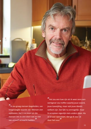 “Het zou een luxe zijn als ik weer eens een
werkgever zou treﬀen waarbij jouw woord,
jouw toewijding, maar ook jouw ideeën
welkom zijn. Dat lijkt nu onmogelijk, maar
ik accepteer eigenlijk niets anders meer. Als
ze ervoor openstaan, dan ga ik voor ze
door het vuur.”
11
“Ik zou graag mensen begeleiden, van
toegevoegde waarde zijn. Mensen zien
opbloeien. Het is zo mooi om die
mensen iets te zien doen wat ze niet
van zichzelf verwacht hadden.”
 