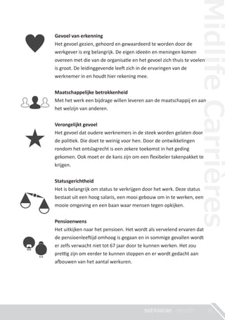 Gevoel van erkenning
Het gevoel gezien, gehoord en gewaardeerd te worden door de
werkgever is erg belangrijk. De eigen ideeën en meningen komen
overeen met die van de organisa�e en het gevoel zich thuis te voelen
is groot. De leidinggevende lee� zich in de ervaringen van de
werknemer in en houdt hier rekening mee.
Maatschappelijke betrokkenheid
Met het werk een bijdrage willen leveren aan de maatschappij en aan
het welzijn van anderen.
Verongelijkt gevoel
Het gevoel dat oudere werknemers in de steek worden gelaten door
de poli�ek. Die doet te weinig voor hen. Door de ontwikkelingen
rondom het ontslagrecht is een zekere toekomst in het geding
gekomen. Ook moet er de kans zijn om een ﬂexibeler takenpakket te
krijgen.
Statusgerichtheid
Het is belangrijk om status te verkrijgen door het werk. Deze status
bestaat uit een hoog salaris, een mooi gebouw om in te werken, een
mooie omgeving en een baan waar mensen tegen opkijken.
Pensioenwens
Het uitkijken naar het pensioen. Het wordt als vervelend ervaren dat
de pensioenlee�ijd omhoog is gegaan en in sommige gevallen wordt
er zelfs verwacht niet tot 67 jaar door te kunnen werken. Het zou
pre�g zijn om eerder te kunnen stoppen en er wordt gedacht aan
a�ouwen van het aantal werkuren.
15
 