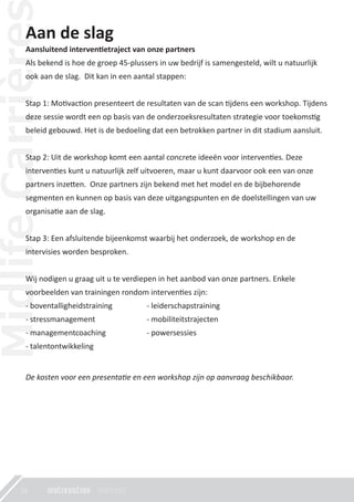 Aan de slag
Aansluitend interven�etraject van onze partners
Als bekend is hoe de groep 45-plussers in uw bedrijf is samengesteld, wilt u natuurlijk
ook aan de slag. Dit kan in een aantal stappen:
Stap 1: Mo�vac�on presenteert de resultaten van de scan �jdens een workshop. Tijdens
deze sessie wordt een op basis van de onderzoeksresultaten strategie voor toekoms�g
beleid gebouwd. Het is de bedoeling dat een betrokken partner in dit stadium aansluit.
Stap 2: Uit de workshop komt een aantal concrete ideeën voor interven�es. Deze
interven�es kunt u natuurlijk zelf uitvoeren, maar u kunt daarvoor ook een van onze
partners inze�en. Onze partners zijn bekend met het model en de bijbehorende
segmenten en kunnen op basis van deze uitgangspunten en de doelstellingen van uw
organisa�e aan de slag.
Stap 3: Een afsluitende bijeenkomst waarbij het onderzoek, de workshop en de
intervisies worden besproken.
Wij nodigen u graag uit u te verdiepen in het aanbod van onze partners. Enkele
voorbeelden van trainingen rondom interven�es zijn:
- boventalligheidstraining
- stressmanagement
- managementcoaching
- talentontwikkeling
De kosten voor een presentatie en een workshop zijn op aanvraag beschikbaar.
18
- leiderschapstraining
- mobiliteitstrajecten
- powersessies
 