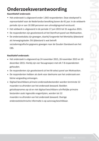 Onderzoeksverantwoording
Kwan�ta�ef onderzoek:
•
•
•
•
Kwalita�ef onderzoek:
•
•
•
•
19
Het onderzoek is uitgevoerd op 24 november 2015, 26 november 2015 en 10
december 2015. Hierbij zijn vier focusgroepen met elk 7-8 respondenten
gehouden.
De respondenten zijn geselecteerd uit het M-select panel van Mo�vac�on.
De respondenten hebben als dank voor deelname aan het onderzoek een
kleine vergoeding ontvangen.
Digitaal beschikbare primaire onderzoeksbestanden worden tenminste 12
maanden na afronden van het onderzoek bewaard. Beelden
geluidsopnames op cd en niet digitaal beschikbare schri�elijke primaire
bestanden zoals ingevulde vragenlijsten, worden tot 12
maanden na afronden van het onderzoek bewaard. Overige
onderzoekstechnische informa�e is op aanvraag beschikbaar.
Het onderzoek is uitgevoerd onder 1.842 respondenten. Deze steekproef is
representa�ef voor de Nederlandse bevolking boven de 45 jaar. In de veldwerk-
periode zijn er aan 10.300 personen een uitnodigingsmail verstuurd.
Het veldwerk is uitgevoerd in de periode 17 juni 2015 tot 31 augustus 2015.
De respondenten zijn geselecteerd uit het StemPunt-panel van Mo�vac�on.
De onderzoeksdata zijn gewogen, daarbij fungeerde het Mentality-ijkbestand
als herwegingskader. Dit ijkbestand is wat betre�
sociodemograﬁsche gegevens gewogen naar de Gouden Standaard van het
CBS.
 