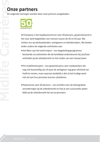 20
Onze partners
De volgende trainingen worden door onze partners aangeboden:
50 Company is het loopbaancentrum voor 50-plussers, gespecialiseerd in
het naar werk begeleiden van mensen tussen de 45 en 65 jaar. Wij
richten ons op werkzoekenden, werkgevers en beleidsmakers. We bieden
onder andere de volgende ac�viteiten aan:
Het Weer aan het werk-traject – een begeleidingsprogramma
bestaande uit ac�viteiten die de kandidaat ondersteunen bij zijn/haar
oriënta�e op de arbeidsmarkt en het vinden van een nieuwe baan.
Pre-mobiliteitstraject – een gesprekscyclus voor medewerkers die
nog niet boventallig zijn of waar de werkgever nog geen afscheid van
hoe� te nemen, maar waarvan duidelijk is dat zij het huidige werk
niet tot aan hun pensioen kunnen uitoefenen.
Powersessie voor 50-plussers – we vertellen over de belangrijkste
veranderingen op de arbeidsmarkt en hoe je een succesvolle speler
blij� op de arbeidsmarkt tot aan je pensioen.
 