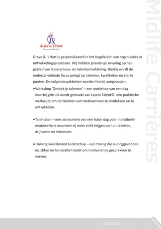 21
Greve & ’t Hart is gespecialiseerd in het begeleiden van organisa�es in
ontwikkelingsprocessen. Wij hebben jarenlange ervaring op het
gebied van leiderschaps- en talentontwikkeling. Hierbij wordt de
onderscheidende focus gelegd op talenten, kwaliteiten en sterke
punten. De volgende pakke�en worden hierbij aangeboden:
Workshop ‘Ontdek je talenten’ – een workshop van een dag
waarbij gebruik wordt gemaakt van Latent Talent©: een prak�sche
werkwijze om de talenten van medewerkers te ontdekken en te
ontwikkelen.
Talentscan – een assessment van een halve dag voor individuele
medewerkers waarmee zij meer zicht krijgen op hun talenten,
drijfveren en interesses.
Training waarderend leiderschap – een trainig die leidinggevenden
inzichten en handva�en biedt om mo�verende gesprekken te
voeren.
 