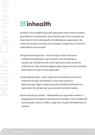 22
Inhealth is een crea�ef bureau dat organisa�es helpt rondom vitaliteit,
gezondheid en inzetbaarheid. Onze exper�se ligt in het verbinden van
deze thema’s met de strategische ontwikkeling van organisa�es. We
maken de crea�eve vertaling naar concepten, programma’s en (online)
onderzoek & communica�e.
Programmamanagement – Veel bedrijven vinden duurzame
inzetbaarheid belangrijk maar worstelen met samenhang en
verankering. Inhealth kan hier op een gestructureerde manier bij
ondersteunen. Met modulair opgebouwde programma’s die aansluiten
bij de doelen en koers van de organisa�e.
Onderzoek & advies – Door middel van verschillende vormen van
onderzoek brengen wij duidelijk in kaart waar kansen en
belemmeringen liggen rondom duurzame inzetbaarheid binnen uw
organisa�e. Dit vertalen we naar concreet en prak�sch advies.
Communica�e & ac�va�e – Medewerkers en organisa�e moeten in
beweging komen of blijven voor duurzaam resultaat. Frisse, prikkelende
communica�e, online en oﬄine, zorgt voor energie, betrokkenheid, en
ac�va�e.
 
