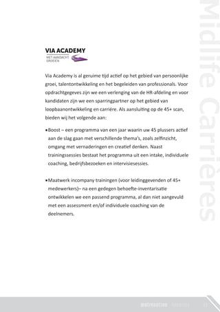 23
Via Academy is al geruime �jd ac�ef op het gebied van persoonlijke
groei, talentontwikkeling en het begeleiden van professionals. Voor
opdrachtgegeves zijn we een verlenging van de HR-afdeling en voor
kandidaten zijn we een sparringpartner op het gebied van
loopbaanontwikkeling en carriére. Als aanslui�ng op de 45+ scan,
bieden wij het volgende aan:
Boost – een programma van een jaar waarin uw 45 plussers ac�ef
aan de slag gaan met verschillende thema’s, zoals zelﬁnzicht,
omgang met vernaderingen en crea�ef denken. Naast
trainingssessies bestaat het programma uit een intake, individuele
coaching, bedrijfsbezoeken en intervisiesessies.
Maatwerk incompany trainingen (voor leidinggevenden of 45+
medewerkers)– na een gedegen behoe�e-inventarisa�e
ontwikkelen we een passend programma, al dan niet aangevuld
met een assessment en/of individuele coaching van de
deelnemers.
 