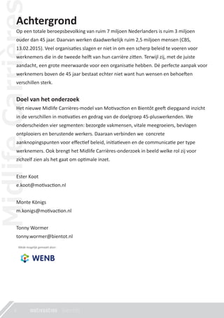 Achtergrond
Op een totale beroepsbevolking van ruim 7 miljoen Nederlanders is ruim 3 miljoen
ouder dan 45 jaar. Daarvan werken daadwerkelijk ruim 2,5 miljoen mensen (CBS,
13.02.2015). Veel organisa�es slagen er niet in om een scherp beleid te voeren voor
werknemers die in de tweede hel� van hun carrière zi�en. Terwijl zij, met de juiste
aandacht, een grote meerwaarde voor een organisa�e hebben. Dé perfecte aanpak voor
werknemers boven de 45 jaar bestaat echter niet want hun wensen en behoe�en
verschillen sterk.
Doel van het onderzoek
Het nieuwe Midlife Carrières-model van Mo�vac�on en Bientôt gee� diepgaand inzicht
in de verschillen in mo�va�es en gedrag van de doelgroep 45-pluswerkenden. We
onderscheiden vier segmenten: bezorgde vakmensen, vitale meegroeiers, bevlogen
ontplooiers en berustende werkers. Daaraan verbinden we concrete
aanknopingspunten voor eﬀec�ef beleid, ini�a�even en de communica�e per type
werknemers. Ook brengt het Midlife Carrières-onderzoek in beeld welke rol zij voor
zichzelf zien als het gaat om op�male inzet.
Ester Koot
e.koot@mo�vac�on.nl
Monte Königs
m.konigs@mo�vac�on.nl
Tonny Wormer
tonny.wormer@bientot.nl
Mede mogelijk gemaakt door:
4
 