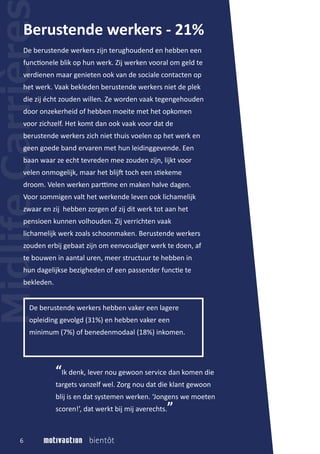 De berustende werkers zijn terughoudend en hebben een
func�onele blik op hun werk. Zij werken vooral om geld te
verdienen maar genieten ook van de sociale contacten op
het werk. Vaak bekleden berustende werkers niet de plek
die zij écht zouden willen. Ze worden vaak tegengehouden
door onzekerheid of hebben moeite met het opkomen
voor zichzelf. Het komt dan ook vaak voor dat de
berustende werkers zich niet thuis voelen op het werk en
geen goede band ervaren met hun leidinggevende. Een
baan waar ze echt tevreden mee zouden zijn, lijkt voor
velen onmogelijk, maar het blij� toch een s�ekeme
droom. Velen werken par�me en maken halve dagen.
Voor sommigen valt het werkende leven ook lichamelijk
zwaar en zij hebben zorgen of zij dit werk tot aan het
pensioen kunnen volhouden. Zij verrichten vaak
lichamelijk werk zoals schoonmaken. Berustende werkers
zouden erbij gebaat zijn om eenvoudiger werk te doen, af
te bouwen in aantal uren, meer structuur te hebben in
hun dagelijkse bezigheden of een passender func�e te
bekleden.
Berustende werkers - 21%
De berustende werkers hebben vaker een lagere
opleiding gevolgd (31%) en hebben vaker een
minimum (7%) of benedenmodaal (18%) inkomen.
6
“Ik denk, lever nou gewoon service dan komen die
targets vanzelf wel. Zorg nou dat die klant gewoon
blij is en dat systemen werken. ‘Jongens we moeten
scoren!’, dat werkt bij mij averechts.”
 