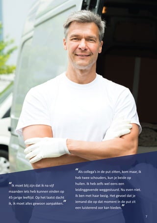7
“Ik moet blij zijn dat ik na vijf
maanden iets heb kunnen vinden op
45-jarige lee�ijd. Op het laatst dacht
ik, ik moet alles gewoon aanpakken.”
“Als collega’s in de put zi�en, kom maar, ik
heb twee schouders, kun je beide op
huilen. Ik heb zelfs wel eens een
leidinggevende weggestuurd. Nu even niet.
Ik ben met haar bezig. Het gevoel dat je
iemand die op dat moment in de put zit
een luisterend oor kan bieden.”
 