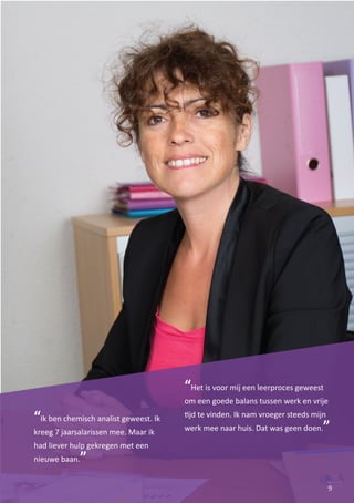9
“Ik ben chemisch analist geweest. Ik
kreeg 7 jaarsalarissen mee. Maar ik
had liever hulp gekregen met een
nieuwe baan.”
“Het is voor mij een leerproces geweest
om een goede balans tussen werk en vrije
�jd te vinden. Ik nam vroeger steeds mijn
werk mee naar huis. Dat was geen doen.”
 