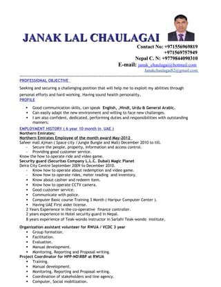 JANAK LAL CHAULAGAIJANAK LAL CHAULAGAI
Contact No: +971556969819Contact No: +971556969819
+971569757949+971569757949
Nepal C. N: +9779844090310Nepal C. N: +9779844090310
E-mail: janak_chaulagai@hotmail.com
Janakchaulagai82@gmail.com
---------------------------------------------------------------------------------------------------------
PROFESSIONAL OBJECTIVE
Seeking and securing a challenging position that will help me to exploit my abilities through
personal efforts and hard working. Having sound health personality.
PROFILE
 Good communication skills, can speak English, ,Hindi, Urdu & General Arabic.
 Can easily adapt the new environment and willing to face new challenges.
 I am also confident, dedicated, performing duties and responsibilities with outstanding
manners.
EMPLOYMENT HISTORY ( 6 year 10 month in UAE )
Northern Emirates:
Northern Emirates Employee of the month award May-2012
Safeer mall Ajman ( Space city /Jungle Bungle and Mall) December 2010 to till.
- Secure the people, property, Information and access control.
- Providing good customer service.
Know the how to operate ride and video game.
Security guard (Securitas Company L.L.C. Dubai) Magic Planet
Deira City Centre September 2009 to December 2010.
- Know how to operate about redemption and video game.
- Know how to operate rides, meter reading and inventory.
 Know about cashier and redeem item.
 Know how to operate CCTV camera.
 Good customer service.
 Communicate with police.
 Computer Basic course Training 3 Month ( Haripur Computer Center ).
 Having UAE First aider license.
2 Years Experience in the co-operative finance controller.
2 years experience in Hotel security guard in Nepal.
8 years experience of Teak-wondo instructor in Sarlahi Teak-wondo institute.
Organization assistant volunteer for RWUA / VCDC 3 year
 Group formation.
 Facilitation.
 Evaluation.
 Manual development.
 Monitoring, Reporting and Proposal writing.
Project Coordinator for HPP-NDRBP at RWUA
 Training.
 Manual development.
 Monitoring, Reporting and Proposal writing.
 Coordination of stakeholders and line agency.
 Computer, Social mobilization.
 