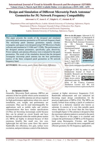 International Journal of Trend in Scientific Research and Development (IJTSRD)
Volume 6 Issue 3, March-April 2022 Available Online: www.ijtsrd.com e-ISSN: 2456 – 6470
@ IJTSRD | Unique Paper ID – IJTSRD49410 | Volume – 6 | Issue – 3 | Mar-Apr 2022 Page 1972
Design and Simulation of Different Microstrip Patch Antennas'
Geometries for 5G Network Frequency Compatibility
Adewumi A. S1
, Azeez I. A2
, Àlàgbé G. A1
, Abolade R. O3
1
Department of Pure and Applied Physics, Ladoke Akintola University of Technology, Ogbomoso, Nigeria
2
Department of Physics, Emmanuel Alayande College of Education, Oyo, Nigeria
3
Department of Electrical and Electronic Engineering,
Ladoke Akintola University of Technology, Ogbomoso, Nigeria
ABSTRACT
This paper presents the results of the designed and simulated
microstrip patch antennas geometries at 5G network frequencyband.
The microstrip patch antennas geometries namely circular,
rectangular, and square were designed using CST Microwave Studio
software and simulated at 5.3 GHz and 7.5 GHz. The performance of
the designed antenna parameters, specifically; gain, directivity,
Power radiated, and antenna efficiency were evaluated for the patch
geometries. The result of the simulation showed that the designed
rectangular microstrip patch antenna has the best performance
metrics of the three compared patch geometries at 5G network
frequency band.
KEYWORDS: Microstrip, patch, Gain, Directivity, Efficiency
How to cite this paper: Adewumi A. S |
Azeez I. A | Àlàgbé G. A | Abolade R. O
"Design and Simulation of Different
Microstrip Patch Antennas' Geometries
for 5G Network Frequency
Compatibility" Published in
International Journal
of Trend in
Scientific Research
and Development
(ijtsrd), ISSN: 2456-
6470, Volume-6 |
Issue-3, April 2022,
pp.1972-1977, URL:
www.ijtsrd.com/papers/ijtsrd49410.pdf
Copyright © 2022 by author (s) and
International Journal of Trend in
Scientific Research and Development
Journal. This is an
Open Access article
distributed under the
terms of the Creative Commons
Attribution License (CC BY 4.0)
(http://creativecommons.org/licenses/by/4.0)
I. INTRODUCTION
Generally, Microstrip Patch antennas (MPAs) are
antennas of the low profile which can be mounted on
a substrate. Low-profile antennas are always required
for high-performance applications where size, ease of
installation, cost, weight, and performance are
constraints. They can be used interchangeably for
applications such as mobile radio and wireless
communications that have similar specifications
[1].They are becoming increasingly useful because
they can be printed on circuit boards and have
become widespread within the mobile phone market
[2]. MPAs are highly in demand because of their
enormous benefits like small size, low cost,
lightweight but still have some flaws like narrow
bandwidth, low efficiency, low gain, surface wave
excitation, and poor tolerance control of the dielectric
constant at higher microwave frequencies [3,4].
Bandwidth enhancement and size reduction are
becoming major design considerations for the
practical application of MPAs [5,6]. The MPAs are
usually formed from etching a patch of conductive
material on a dielectric material also known as
substrate. It consists of a very thin metallic patch
whose thickness is far lesser than the free–space
wavelength (figure 1).The antenna is designed so that
the maximum radiation pattern is normal to the patch
[1]. The objective of the paper is to simulate and
compare the performances of MPAs at 5G frequency
band using Rectangular, Circular, and Square
geometries so as to present the most compatible and
efficient geometry for 5G frequency applications.
IJTSRD49410
 