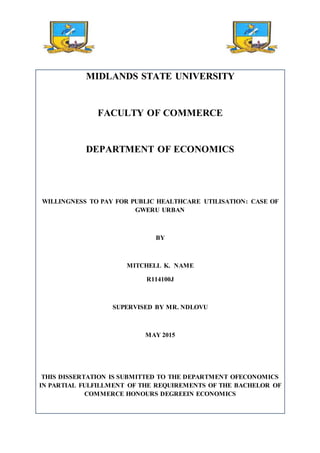 MIDLANDS STATE UNIVERSITY
FACULTY OF COMMERCE
DEPARTMENT OF ECONOMICS
WILLINGNESS TO PAY FOR PUBLIC HEALTHCARE UTILISATION: CASE OF
GWERU URBAN
BY
MITCHELL K. NAME
R114100J
SUPERVISED BY MR. NDLOVU
MAY 2015
THIS DISSERTATION IS SUBMITTED TO THE DEPARTMENT OFECONOMICS
IN PARTIAL FULFILLMENT OF THE REQUIREMENTS OF THE BACHELOR OF
COMMERCE HONOURS DEGREEIN ECONOMICS
 