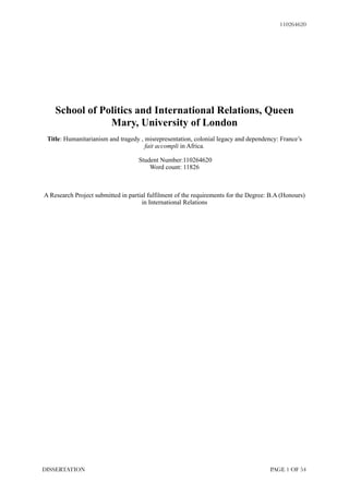 110264620
!
!
!
!
!
School of Politics and International Relations, Queen
Mary, University of London
!Title: Humanitarianism and tragedy , misrepresentation, colonial legacy and dependency: France’s
fait accompli in Africa.
!Student Number:110264620
Word count: 11826
!!!A Research Project submitted in partial fulfilment of the requirements for the Degree: B.A (Honours)
in International Relations
!
!
!
!
!
!
!
!
!
!
!
!
!
!
!
!
!
!
!
PAGE ! OF !1 54DISSERTATION
 
