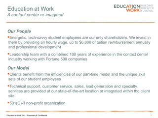 Education at Work, Inc. – Proprietary & Confidential
Education at Work
A contact center re-imagined
Our People
Energetic, tech-savvy student employees are our only shareholders. We invest in
them by providing an hourly wage, up to $6,000 of tuition reimbursement annually
and professional development
Leadership team with a combined 100 years of experience in the contact center
industry working with Fortune 500 companies
Our Model
Clients benefit from the efficiencies of our part-time model and the unique skill
sets of our student employees
Technical support, customer service, sales, lead generation and specialty
services are provided at our state-of-the-art location or integrated within the client
site.
501(C)-3 non-profit organization
3
 