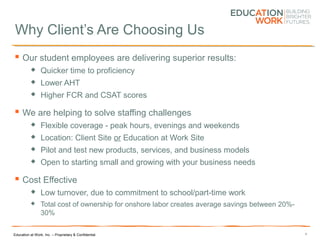 Education at Work, Inc. – Proprietary & Confidential
Why Client’s Are Choosing Us
 Our student employees are delivering superior results:
 Quicker time to proficiency
 Lower AHT
 Higher FCR and CSAT scores
 We are helping to solve staffing challenges
 Flexible coverage - peak hours, evenings and weekends
 Location: Client Site or Education at Work Site
 Pilot and test new products, services, and business models
 Open to starting small and growing with your business needs
 Cost Effective
 Low turnover, due to commitment to school/part-time work
 Total cost of ownership for onshore labor creates average savings between 20%-
30%
4
 