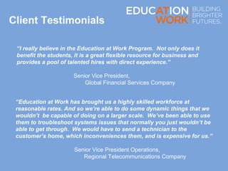 “I really believe in the Education at Work Program. Not only does it
benefit the students, it is a great flexible resource for business and
provides a pool of talented hires with direct experience.”
Senior Vice President,
Global Financial Services Company
Client Testimonials
“Education at Work has brought us a highly skilled workforce at
reasonable rates. And so we’re able to do some dynamic things that we
wouldn’t be capable of doing on a larger scale. We’ve been able to use
them to troubleshoot systems issues that normally you just wouldn’t be
able to get through. We would have to send a technician to the
customer’s home, which inconveniences them, and is expensive for us.”
Senior Vice President Operations,
Regional Telecommunications Company
 