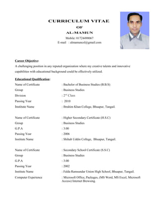 CURRICULUM VITAE
OF
AL-MAMUN
Mobile: 01724490067
E-mail : almamuncsl@gmail.com
Career Objective:
A challenging position in any reputed organization where my creative talents and innovative
capabilities with educational background could be effectively utilized.
Educational Qualification:
Name of Certificate : Bachelor of Business Studies (B.B.S)
Group : Business Studies
Division : 2nd
Class
Passing Year : 2010
Institute Name : Ibrahim Khan College, Bhuapur, Tangail.
Name of Certificate : Higher Secondary Certificate (H.S.C)
Group : Business Studies
G.P.A : 3.00
Passing Year : 2006
Institute Name : Shihab Uddin College, Bhuapur, Tangail.
Name of Certificate : Secondary School Certificate (S.S.C)
Group : Business Studies
G.P.A : 3.00
Passing Year : 2002
Institute Name : Falda Ramsundar Union High School, Bhuapur, Tangail.
Computer Experience : Microsoft Office, Packages, (MS Word, MS Excel, Microsoft
Access) Internet Browsing.
 