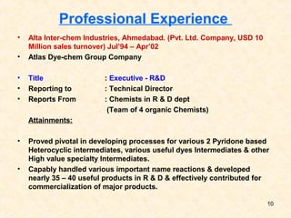 Professional Experience
• Alta Inter-chem Industries, Ahmedabad. (Pvt. Ltd. Company, USD 10
Million sales turnover) Jul’94 – Apr’02
• Atlas Dye-chem Group Company
• Title : Executive - R&D
• Reporting to : Technical Director
• Reports From : Chemists in R & D dept
(Team of 4 organic Chemists)
Attainments:
• Proved pivotal in developing processes for various 2 Pyridone based
Heterocyclic intermediates, various useful dyes Intermediates & other
High value specialty Intermediates.
• Capably handled various important name reactions & developed
nearly 35 – 40 useful products in R & D & effectively contributed for
commercialization of major products.
10
 