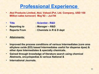 Professional Experience
• Atul Products Limited, Atul, Valsad (Pvt. Ltd. Company, USD 150
Million sales turnover) May’92 – Jun’94
• Title : Scientist - R&D
• Reporting to : Manager – R&D
• Reports From : Chemists in R & D dept
• Attainments:
• Improved the process conditions of various Intermediates (core area
ethylene oxide (EO) based Intermediates useful for disperse dyes) &
other dyes Intermediates & specialty chemicals.
• Gained through knowledge of literature search using chemical
Abstracts, encyclopedias & various National &
• International Journals.
11
 