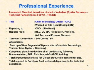 Professional Experience
• Lonsenkiri Chemical Industries Limited – Vadodara (Dystar Germany –
Technical Partner) Since Feb’12 – Till date
• Title : Chief Technology Officer (CTO)
: Worked as Site Head (During 2012)
• Reporting to : COO (Site Head)
• Reports From : R&D, QC-QA, Production, Planning,
: (All Technical Process Owners)
• Turnover -Lonsenkiri : 600 Crores / PA
• Attainments:
• Start up of New Segment of Dyes at site. (Complete Technology
Transfer from Dystar – Germany)
• Completed plant introduction of all products by following
Documentation, SOP, Risk Analysis/HAZOP, training.
• Total production planning for Global production demand for site.
• Total support to Purchase & all technical departments for technical
assistance.
4
 