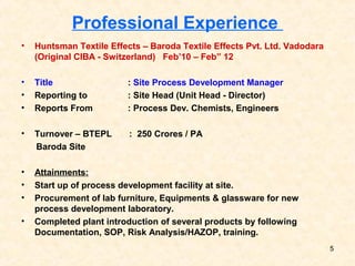 Professional Experience
• Huntsman Textile Effects – Baroda Textile Effects Pvt. Ltd. Vadodara
(Original CIBA - Switzerland) Feb’10 – Feb” 12
• Title : Site Process Development Manager
• Reporting to : Site Head (Unit Head - Director)
• Reports From : Process Dev. Chemists, Engineers
• Turnover – BTEPL : 250 Crores / PA
Baroda Site
• Attainments:
• Start up of process development facility at site.
• Procurement of lab furniture, Equipments & glassware for new
process development laboratory.
• Completed plant introduction of several products by following
Documentation, SOP, Risk Analysis/HAZOP, training.
5
 