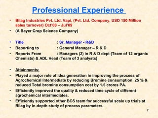 Professional Experience
• Bilag Industries Pvt. Ltd. Vapi, (Pvt. Ltd. Company, USD 150 Million
sales turnover) Oct’08 – Jul’09
• (A Bayer Crop Science Company)
• Title : Sr. Manager - R&D
• Reporting to : General Manager – R & D
• Reports From : Managers (2) in R & D dept (Team of 12 organic
Chemists) & ADL Head (Team of 3 analysts)
• Attainments:
• Played a major role of idea generation in improving the process of
Agrochemical Intermediate by reducing Bromine consumption 25 % &
reduced Total bromine consumption cost by 1.5 crores PA.
• Efficiently improved the quality & reduced time cycle of different
agrochemical intermediates.
• Efficiently supported other BCS team for successful scale up trials at
Bilag by in-depth study of process parameters.
7
 