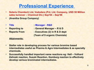 Professional Experience
• Solaris Chemtech Ltd, Vadodara (Pvt. Ltd. Company, USD 50 Million
sales turnover – Chemical Div.) Sep’04 – Sep’08
• (Avantha Group Company)
• Title : Manager - R&D
• Reporting to : General Manager – R & D
• Reports From : Executives (2) in R & D dept
(Team of 9 organic Chemists)
Attainments:
• Stellar role in developing process for various bromine based
intermediates useful as Pharma & Agro Intermediates & as specialty
chemicals.
• Successfully handled important name reactions eg: Hell – Volhard
Zelinski reaction, Suzuki Reaction, Gombarg reaction to effectively
develop various brominated intermediates.
8
 