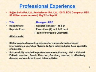 Professional Experience
• Sajjan India Pvt. Ltd. Ankleshwar (Pvt. Ltd. 100 % EOU Company, USD
50 Million sales turnover) May’02 – Sep’04
• Title : Manager - R&D
• Reporting to : General Manager – R & D
• Reports From : Executives (2) in R & D dept
(Team of 9 organic Chemists)
Attainments:
• Stellar role in developing process for various bromine based
intermediates useful as Pharma & Agro Intermediates & as specialty
chemicals.
• Successfully handled important name reactions eg: Hell – Volhard
Zelinski reaction, Suzuki Reaction, Gombarg reaction to effectively
develop various brominated intermediates.
9
 
